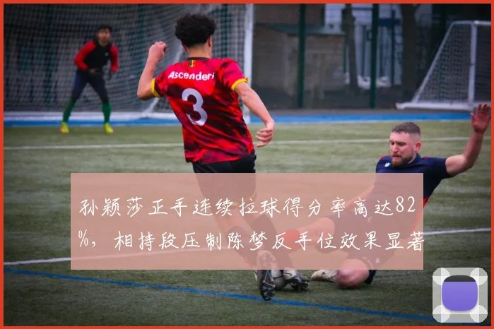 孙颖莎正手连续拉球得分率高达82%,相持段压制陈梦反手位效果显著