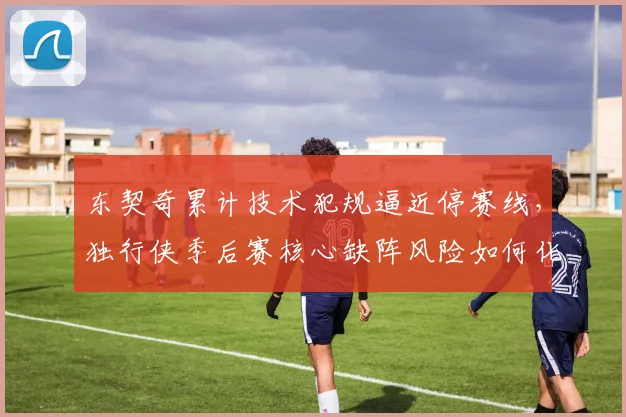 东契奇累计技术犯规逼近停赛线,独行侠季后赛核心缺阵风险如何化解?