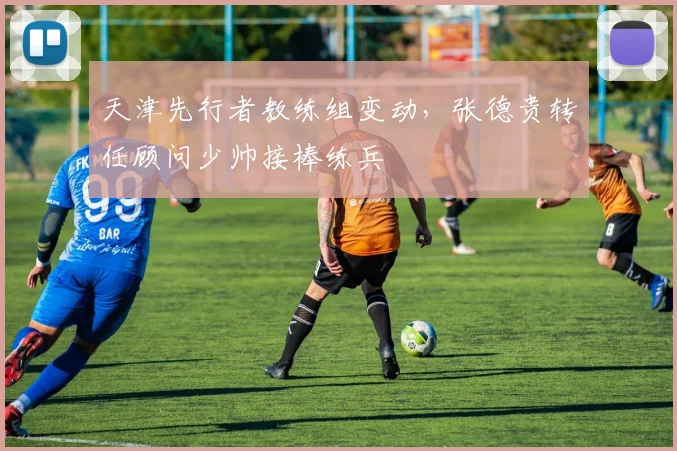 天津先行者教练组变动,张德贵转任顾问少帅接棒练兵