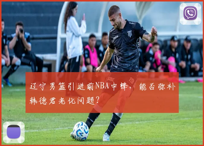 辽宁男篮引进前NBA中锋,能否弥补韩德君老化问题?