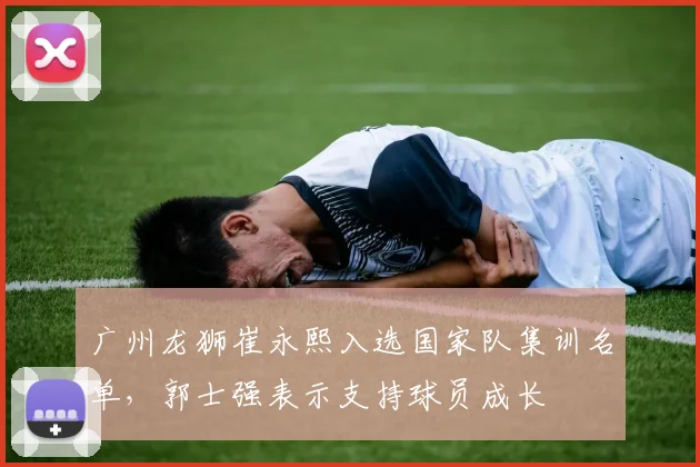 广州龙狮崔永熙入选国家队集训名单，郭士强表示支持球员成长
