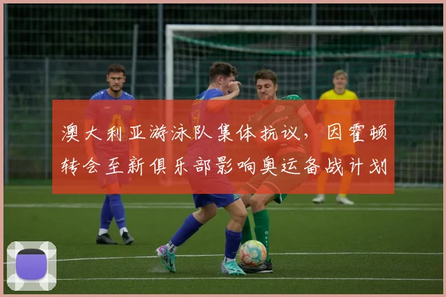 澳大利亚游泳队集体抗议,因霍顿转会至新俱乐部影响奥运备战计划