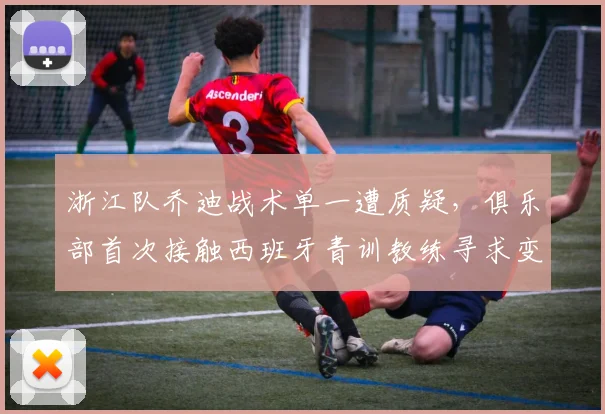 浙江队乔迪战术单一遭质疑,俱乐部首次接触西班牙青训教练寻求变革