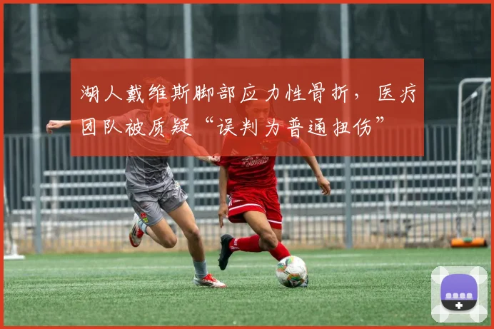 湖人戴维斯脚部应力性骨折，医疗团队被质疑“误判为普通扭伤”
