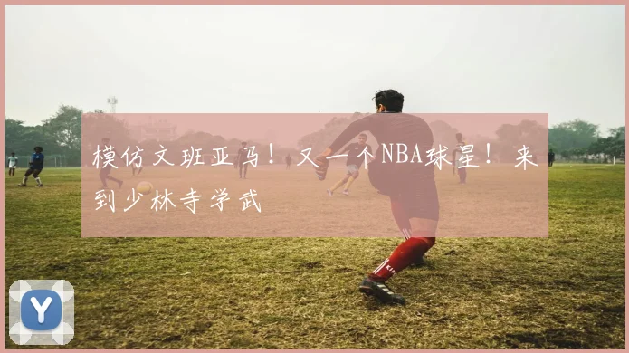 模仿文班亚马！又一个NBA球星！来到少林寺学武