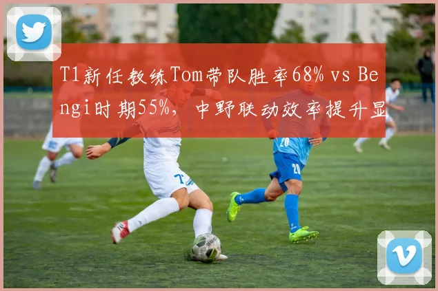 T1新任教练Tom带队胜率68% vs Bengi时期55%,中野联动效率提升显著